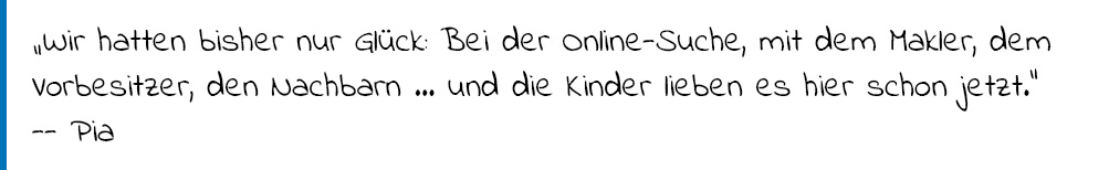 Zitat Pia: "Wir hatten bisher nur GLück: Bei der Online-Suche, mit dem Markler, dem Vorbesitzer, den Nachbarn... und die Kinder lieben es hier schon jetzt."